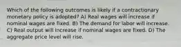 Which of the following outcomes is likely if a contractionary monetary policy is adopted? A) Real wages will increase if nominal wages are fixed. B) The demand for labor will increase. C) Real output will increase if nominal wages are fixed. D) The aggregate price level will rise.