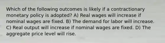 Which of the following outcomes is likely if a contractionary monetary policy is adopted? A) Real wages will increase if nominal wages are fixed. B) The demand for labor will increase. C) Real output will increase if nominal wages are fixed. D) The aggregate price level will rise.