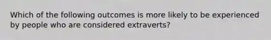 Which of the following outcomes is more likely to be experienced by people who are considered extraverts?