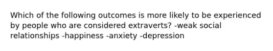 Which of the following outcomes is more likely to be experienced by people who are considered extraverts? -weak social relationships -happiness -anxiety -depression