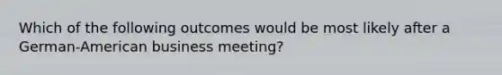 Which of the following outcomes would be most likely after a German-American business meeting?