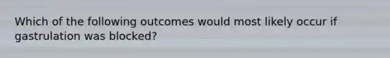 Which of the following outcomes would most likely occur if gastrulation was blocked?