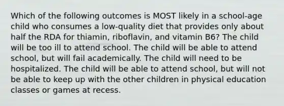 Which of the following outcomes is MOST likely in a school-age child who consumes a low-quality diet that provides only about half the RDA for thiamin, riboflavin, and vitamin B6? The child will be too ill to attend school. The child will be able to attend school, but will fail academically. The child will need to be hospitalized. The child will be able to attend school, but will not be able to keep up with the other children in physical education classes or games at recess.