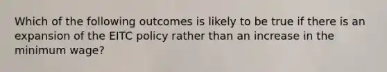 Which of the following outcomes is likely to be true if there is an expansion of the EITC policy rather than an increase in the minimum​ wage?