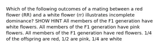 Which of the following outcomes of a mating between a red flower (RR) and a white flower (rr) illustrates incomplete dominance? SHOW HINT All members of the F1 generation have white flowers. All members of the F1 generation have pink flowers. All members of the F1 generation have red flowers. 1/4 of the offspring are red, 1/2 are pink, 1/4 are white