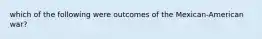 which of the following were outcomes of the Mexican-American war?