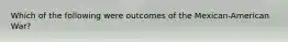 Which of the following were outcomes of the Mexican-American War?