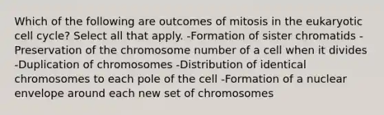 Which of the following are outcomes of mitosis in the eukaryotic <a href='https://www.questionai.com/knowledge/keQNMM7c75-cell-cycle' class='anchor-knowledge'>cell cycle</a>? Select all that apply. -Formation of sister chromatids -Preservation of the chromosome number of a cell when it divides -Duplication of chromosomes -Distribution of identical chromosomes to each pole of the cell -Formation of a nuclear envelope around each new set of chromosomes