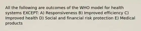 All the following are outcomes of the WHO model for health systems EXCEPT: A) Responsiveness B) Improved efficiency C) Improved health D) Social and financial risk protection E) Medical products