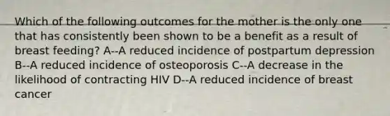 Which of the following outcomes for the mother is the only one that has consistently been shown to be a benefit as a result of breast feeding? A--A reduced incidence of postpartum depression B--A reduced incidence of osteoporosis C--A decrease in the likelihood of contracting HIV D--A reduced incidence of breast cancer