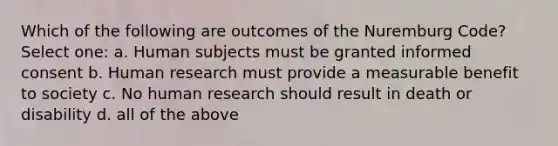 Which of the following are outcomes of the Nuremburg Code? Select one: a. Human subjects must be granted informed consent b. Human research must provide a measurable benefit to society c. No human research should result in death or disability d. all of the above