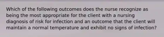 Which of the following outcomes does the nurse recognize as being the most appropriate for the client with a nursing diagnosis of risk for infection and an outcome that the client will maintain a normal temperature and exhibit no signs of infection?