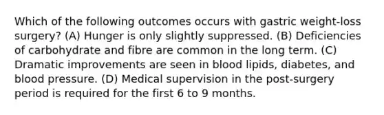 Which of the following outcomes occurs with gastric weight-loss surgery? (A) Hunger is only slightly suppressed. (B) Deficiencies of carbohydrate and fibre are common in the long term. (C) Dramatic improvements are seen in blood lipids, diabetes, and blood pressure. (D) Medical supervision in the post-surgery period is required for the first 6 to 9 months.