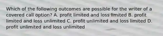 Which of the following outcomes are possible for the writer of a covered call option? A. profit limited and loss limited B. profit limited and loss unlimited C. profit unlimited and loss limited D. profit unlimited and loss unlimited