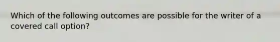 Which of the following outcomes are possible for the writer of a covered call option?