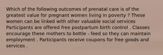 Which of the following outcomes of prenatal care is of the greatest value for pregnant women living in poverty ? These women can be linked with other valuable social services Participants are offered free postpartum birth control . Classes encourage these mothers to bottle - feed so they can maintain employment . Participants receive coupons for free goods and services .