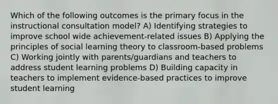 Which of the following outcomes is the primary focus in the instructional consultation model? A) Identifying strategies to improve school wide achievement-related issues B) Applying the principles of social learning theory to classroom-based problems C) Working jointly with parents/guardians and teachers to address student learning problems D) Building capacity in teachers to implement evidence-based practices to improve student learning