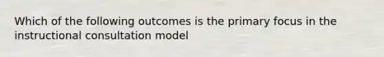 Which of the following outcomes is the primary focus in the instructional consultation model