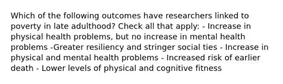 Which of the following outcomes have researchers linked to poverty in late adulthood? Check all that apply: - Increase in physical health problems, but no increase in mental health problems -Greater resiliency and stringer social ties - Increase in physical and mental health problems - Increased risk of earlier death - Lower levels of physical and cognitive fitness