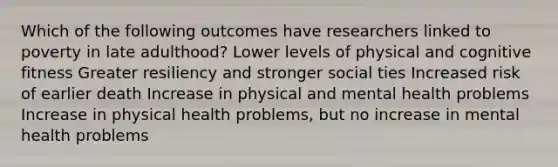 Which of the following outcomes have researchers linked to poverty in late adulthood? Lower levels of physical and cognitive fitness Greater resiliency and stronger social ties Increased risk of earlier death Increase in physical and mental health problems Increase in physical health problems, but no increase in mental health problems