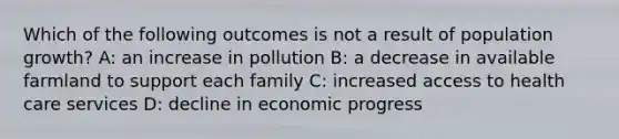 Which of the following outcomes is not a result of population growth? A: an increase in pollution B: a decrease in available farmland to support each family C: increased access to health care services D: decline in economic progress