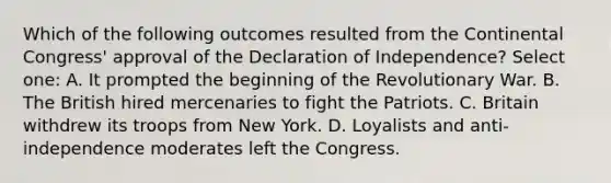 Which of the following outcomes resulted from the Continental Congress' approval of the Declaration of Independence? Select one: A. It prompted the beginning of the Revolutionary War. B. The British hired mercenaries to fight the Patriots. C. Britain withdrew its troops from New York. D. Loyalists and anti-independence moderates left the Congress.