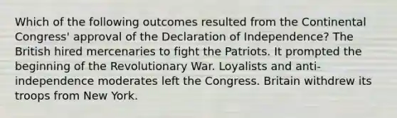 Which of the following outcomes resulted from the Continental Congress' approval of the Declaration of Independence? The British hired mercenaries to fight the Patriots. It prompted the beginning of the Revolutionary War. Loyalists and anti-independence moderates left the Congress. Britain withdrew its troops from New York.