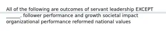 All of the following are outcomes of servant leadership EXCEPT ______. follower performance and growth societal impact organizational performance reformed national values