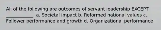 All of the following are outcomes of servant leadership EXCEPT ____________. a. Societal impact b. Reformed national values c. Follower performance and growth d. Organizational performance