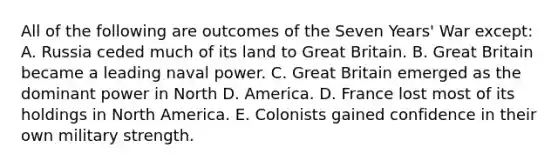 All of the following are outcomes of the Seven Years' War except: A. Russia ceded much of its land to Great Britain. B. Great Britain became a leading naval power. C. Great Britain emerged as the dominant power in North D. America. D. France lost most of its holdings in North America. E. Colonists gained confidence in their own military strength.