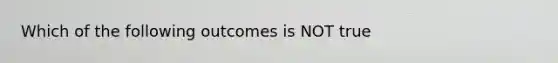 Which of the following outcomes is NOT true