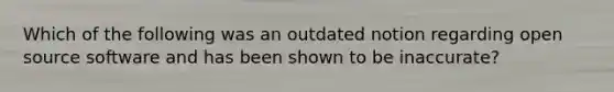 Which of the following was an outdated notion regarding open source software and has been shown to be inaccurate?