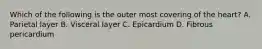 Which of the following is the outer most covering of the heart? A. Parietal layer B. Visceral layer C. Epicardium D. Fibrous pericardium