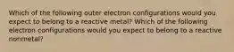 Which of the following outer electron configurations would you expect to belong to a reactive metal? Which of the following electron configurations would you expect to belong to a reactive nonmetal?