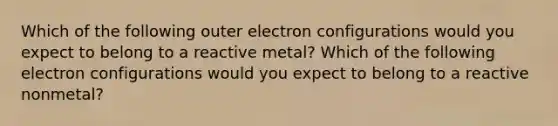 Which of the following outer electron configurations would you expect to belong to a reactive metal? Which of the following electron configurations would you expect to belong to a reactive nonmetal?