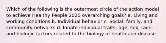 Which of the following is the outermost circle of the action model to achieve Healthy People 2020 overarching goals? a. Living and working conditions b. Individual behavior c. Social, family, and community networks d. Innate individual traits: age, sex, race, and biologic factors related to the biology of health and disease