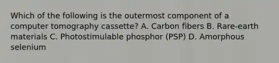 Which of the following is the outermost component of a computer tomography cassette? A. Carbon fibers B. Rare-earth materials C. Photostimulable phosphor (PSP) D. Amorphous selenium