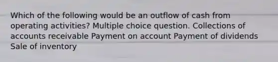 Which of the following would be an outflow of cash from operating activities? Multiple choice question. Collections of accounts receivable Payment on account Payment of dividends Sale of inventory