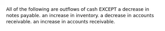 All of the following are outflows of cash EXCEPT a decrease in notes payable. an increase in inventory. a decrease in accounts receivable. an increase in accounts receivable.