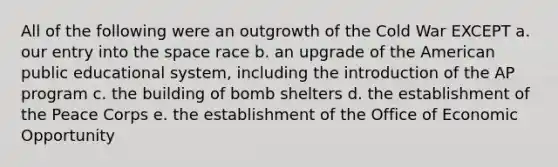 All of the following were an outgrowth of the Cold War EXCEPT a. our entry into the space race b. an upgrade of the American public educational system, including the introduction of the AP program c. the building of bomb shelters d. the establishment of the Peace Corps e. the establishment of the Office of Economic Opportunity