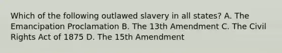 Which of the following outlawed slavery in all states? A. The Emancipation Proclamation B. The 13th Amendment C. The Civil Rights Act of 1875 D. The 15th Amendment