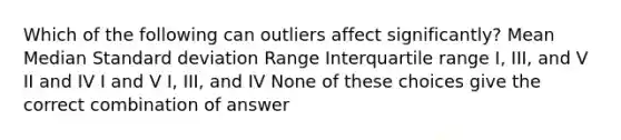 Which of the following can outliers affect significantly? Mean Median Standard deviation Range Interquartile range I, III, and V II and IV I and V I, III, and IV None of these choices give the correct combination of answer