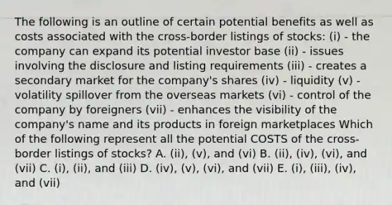 The following is an outline of certain potential benefits as well as costs associated with the cross-border listings of stocks: (i) - the company can expand its potential investor base (ii) - issues involving the disclosure and listing requirements (iii) - creates a secondary market for the company's shares (iv) - liquidity (v) - volatility spillover from the overseas markets (vi) - control of the company by foreigners (vii) - enhances the visibility of the company's name and its products in foreign marketplaces Which of the following represent all the potential COSTS of the cross-border listings of stocks? A. (ii), (v), and (vi) B. (ii), (iv), (vi), and (vii) C. (i), (ii), and (iii) D. (iv), (v), (vi), and (vii) E. (i), (iii), (iv), and (vii)