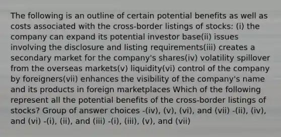 The following is an outline of certain potential benefits as well as costs associated with the cross-border listings of stocks: (i) the company can expand its potential investor base(ii) issues involving the disclosure and listing requirements(iii) creates a secondary market for the company's shares(iv) volatility spillover from the overseas markets(v) liquidity(vi) control of the company by foreigners(vii) enhances the visibility of the company's name and its products in foreign marketplaces Which of the following represent all the potential benefits of the cross-border listings of stocks? Group of answer choices -(iv), (v), (vi), and (vii) -(ii), (iv), and (vi) -(i), (ii), and (iii) -(i), (iii), (v), and (vii)