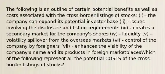 The following is an outline of certain potential benefits as well as costs associated with the cross-border listings of stocks: (i) - the company can expand its potential investor base (ii) - issues involving the disclosure and listing requirements (iii) - creates a secondary market for the company's shares (iv) - liquidity (v) - volatility spillover from the overseas markets (vi) - control of the company by foreigners (vii) - enhances the visibility of the company's name and its products in foreign marketplacesWhich of the following represent all the potential COSTS of the cross-border listings of stocks?