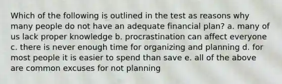 Which of the following is outlined in the test as reasons why many people do not have an adequate financial plan? a. many of us lack proper knowledge b. procrastination can affect everyone c. there is never enough time for organizing and planning d. for most people it is easier to spend than save e. all of the above are common excuses for not planning