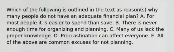 Which of the following is outlined in the text as​ reason(s) why many people do not have an adequate financial​ plan? A. For most people it is easier to spend than save. B. There is never enough time for organizing and planning. C. Many of us lack the proper knowledge. D. Procrastination can affect everyone. E. All of the above are common excuses for not planning.