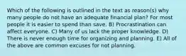 Which of the following is outlined in the text as reason(s) why many people do not have an adequate financial plan? For most people it is easier to spend than save. B) Procrastination can affect everyone. C) Many of us lack the proper knowledge. D) There is never enough time for organizing and planning. E) All of the above are common excuses for not planning.