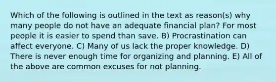 Which of the following is outlined in the text as reason(s) why many people do not have an adequate financial plan? For most people it is easier to spend than save. B) Procrastination can affect everyone. C) Many of us lack the proper knowledge. D) There is never enough time for organizing and planning. E) All of the above are common excuses for not planning.