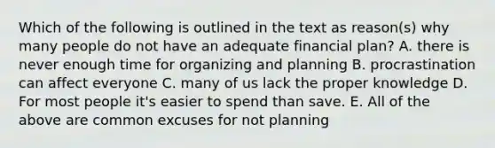 Which of the following is outlined in the text as reason(s) why many people do not have an adequate financial plan? A. there is never enough time for organizing and planning B. procrastination can affect everyone C. many of us lack the proper knowledge D. For most people it's easier to spend than save. E. All of the above are common excuses for not planning